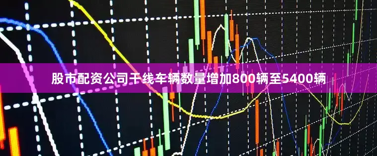 股市配资公司干线车辆数量增加800辆至5400辆