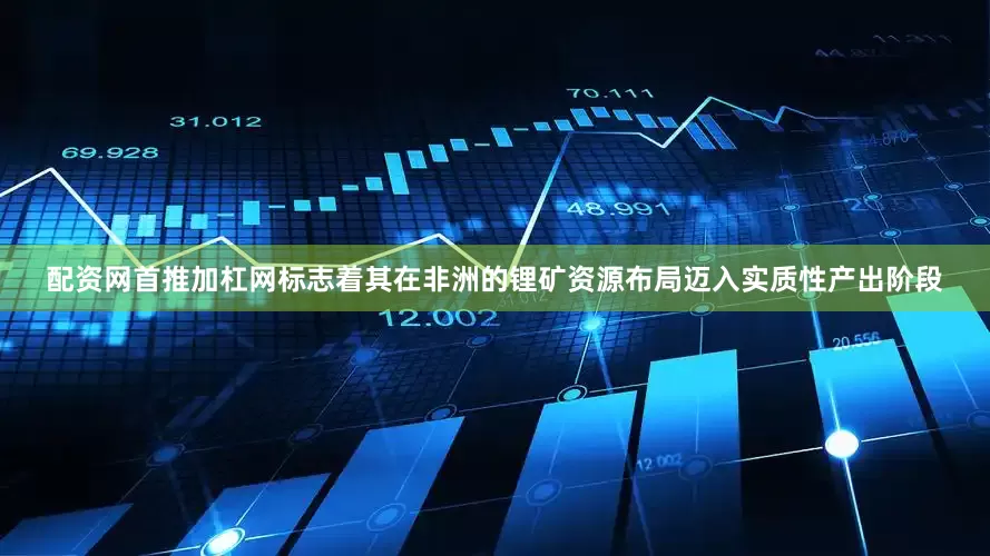 配资网首推加杠网标志着其在非洲的锂矿资源布局迈入实质性产出阶段