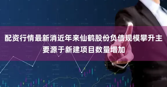 配资行情最新消近年来仙鹤股份负债规模攀升主要源于新建项目数量增加