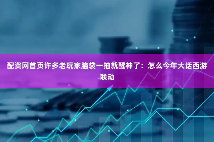 配资网首页许多老玩家脑袋一抽就醒神了：怎么今年大话西游联动