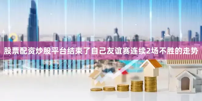股票配资炒股平台结束了自己友谊赛连续2场不胜的走势