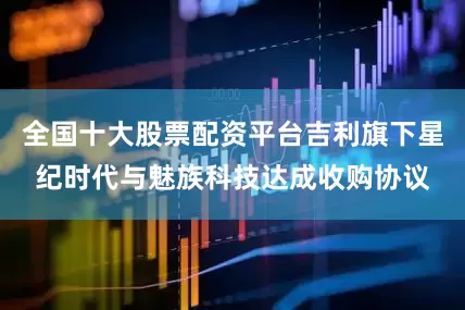 全国十大股票配资平台吉利旗下星纪时代与魅族科技达成收购协议