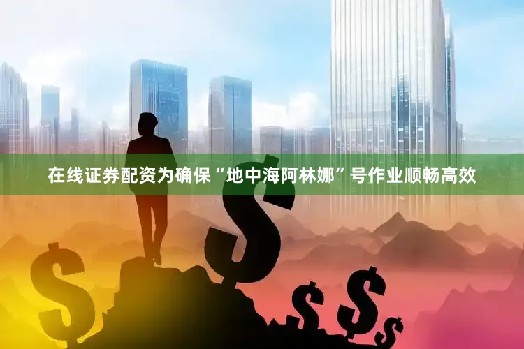 在线证券配资为确保“地中海阿林娜”号作业顺畅高效