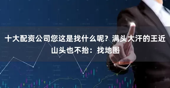 十大配资公司您这是找什么呢？满头大汗的王近山头也不抬：找地图