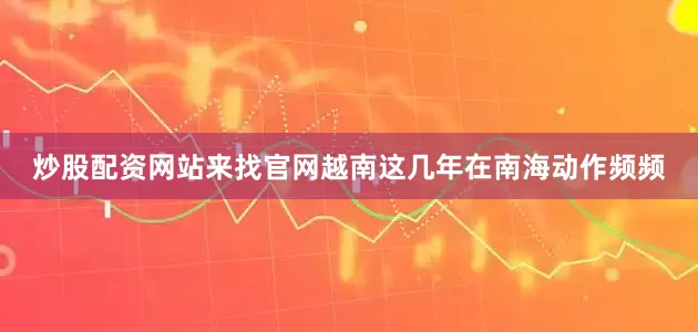 炒股配资网站来找官网越南这几年在南海动作频频