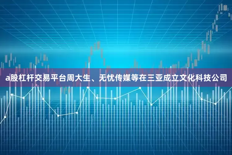 a股杠杆交易平台周大生、无忧传媒等在三亚成立文化科技公司